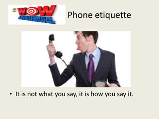 Phone etiquette
• It is not what you say, it is how you say it.
 