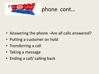 phone cont…
• Answering the phone –Are all calls answered?
• Putting a customer on hold
• Transferring a call
• Taking a message
• Ending a call/ calling back
 