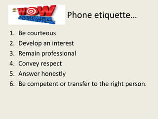 Phone etiquette…
1. Be courteous
2. Develop an interest
3. Remain professional
4. Convey respect
5. Answer honestly
6. Be competent or transfer to the right person.
 