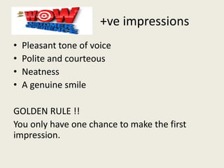 +ve impressions
• Pleasant tone of voice
• Polite and courteous
• Neatness
• A genuine smile
GOLDEN RULE !!
You only have one chance to make the first
impression.
 