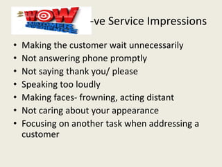 -ve Service Impressions
• Making the customer wait unnecessarily
• Not answering phone promptly
• Not saying thank you/ please
• Speaking too loudly
• Making faces- frowning, acting distant
• Not caring about your appearance
• Focusing on another task when addressing a
customer
 