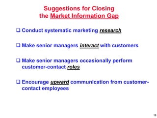 Suggestions for Closing
the Market Information Gap
 Conduct systematic marketing research
 Make senior managers interact with customers
 Make senior managers occasionally perform
customer-contact roles
 Encourage upward communication from customer-
contact employees
18
 