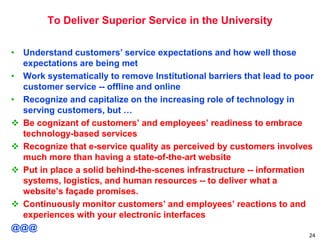 To Deliver Superior Service in the University
• Understand customers’ service expectations and how well those
expectations are being met
• Work systematically to remove Institutional barriers that lead to poor
customer service -- offline and online
• Recognize and capitalize on the increasing role of technology in
serving customers, but …
 Be cognizant of customers’ and employees’ readiness to embrace
technology-based services
 Recognize that e-service quality as perceived by customers involves
much more than having a state-of-the-art website
 Put in place a solid behind-the-scenes infrastructure -- information
systems, logistics, and human resources -- to deliver what a
website’s façade promises.
 Continuously monitor customers’ and employees’ reactions to and
experiences with your electronic interfaces
@@@
24
 