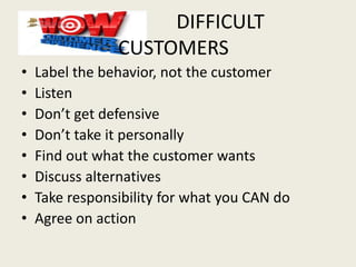 DIFFICULT
CUSTOMERS
• Label the behavior, not the customer
• Listen
• Don’t get defensive
• Don’t take it personally
• Find out what the customer wants
• Discuss alternatives
• Take responsibility for what you CAN do
• Agree on action
 