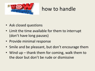 how to handle
• Ask closed questions
• Limit the time available for them to interrupt
(don’t have long pauses)
• Provide minimal response
• Smile and be pleasant, but don’t encourage them
• Wind up – thank them for coming, walk them to
the door but don’t be rude or dismissive
 
