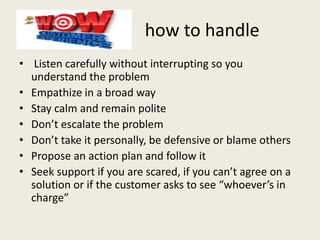 how to handle
• Listen carefully without interrupting so you
understand the problem
• Empathize in a broad way
• Stay calm and remain polite
• Don’t escalate the problem
• Don’t take it personally, be defensive or blame others
• Propose an action plan and follow it
• Seek support if you are scared, if you can’t agree on a
solution or if the customer asks to see “whoever’s in
charge”
 