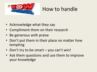 How to handle
• Acknowledge what they say
• Compliment them on their research
• Be generous with praise
• Don’t put them in their place no matter how
tempting
• Don’t try to be smart – you can’t win!
• Ask them questions and use them to improve
your knowledge
 