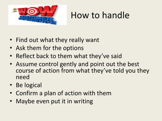 How to handle
• Find out what they really want
• Ask them for the options
• Reflect back to them what they’ve said
• Assume control gently and point out the best
course of action from what they’ve told you they
need
• Be logical
• Confirm a plan of action with them
• Maybe even put it in writing
 