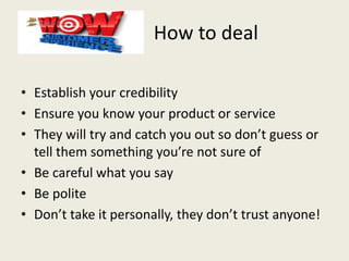 How to deal
• Establish your credibility
• Ensure you know your product or service
• They will try and catch you out so don’t guess or
tell them something you’re not sure of
• Be careful what you say
• Be polite
• Don’t take it personally, they don’t trust anyone!
 