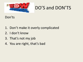 DO’S and DON’TS
Don'ts
1. Don’t make it overly complicated
2. I don’t know
3. That’s not my job
4. You are right, that’s bad
 