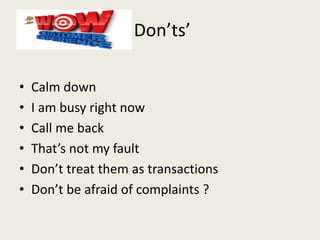 Don’ts’
• Calm down
• I am busy right now
• Call me back
• That’s not my fault
• Don’t treat them as transactions
• Don’t be afraid of complaints ?
 