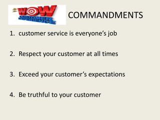 COMMANDMENTS
1. customer service is everyone’s job
2. Respect your customer at all times
3. Exceed your customer’s expectations
4. Be truthful to your customer
 