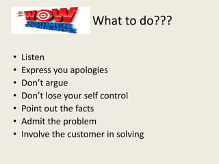 What to do???
• Listen
• Express you apologies
• Don’t argue
• Don’t lose your self control
• Point out the facts
• Admit the problem
• Involve the customer in solving
 