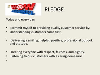 PLEDGE
Today and every day,
• I commit myself to providing quality customer service by:
• Understanding customers come first,
• Delivering a smiling, helpful, positive, professional outlook
and attitude.
• Treating everyone with respect, fairness, and dignity,
• Listening to our customers with a caring demeanor,
•
 