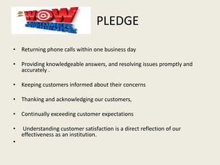 PLEDGE
• Returning phone calls within one business day
• Providing knowledgeable answers, and resolving issues promptly and
accurately .
• Keeping customers informed about their concerns
• Thanking and acknowledging our customers,
• Continually exceeding customer expectations
• Understanding customer satisfaction is a direct reflection of our
effectiveness as an institution.
•
 
