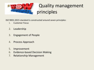 Quality management
principles
ISO 9001:2015 standard is constructed around seven principles:
1. Customer Focus
2. Leadership
3. Engagement of People
4. Process Approach
5. Improvement
6. Evidence-based Decision Making
7. Relationship Management
 