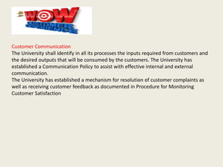 Customer Communication
The University shall identify in all its processes the inputs required from customers and
the desired outputs that will be consumed by the customers. The University has
established a Communication Policy to assist with effective internal and external
communication.
The University has established a mechanism for resolution of customer complaints as
well as receiving customer feedback as documented in Procedure for Monitoring
Customer Satisfaction
 