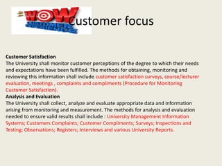 Customer focus
Customer Satisfaction
The University shall monitor customer perceptions of the degree to which their needs
and expectations have been fulfilled. The methods for obtaining, monitoring and
reviewing this information shall include customer satisfaction surveys, course/lecturer
evaluation, meetings , complaints and compliments (Procedure for Monitoring
Customer Satisfaction).
Analysis and Evaluation
The University shall collect, analyze and evaluate appropriate data and information
arising from monitoring and measurement. The methods for analysis and evaluation
needed to ensure valid results shall include : University Management Information
Systems; Customers Complaints; Customer Compliments; Surveys; Inspections and
Testing; Observations; Registers; Interviews and various University Reports.
 