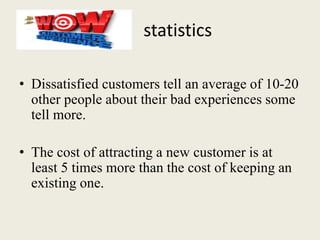 statistics
• Dissatisfied customers tell an average of 10-20
other people about their bad experiences some
tell more.
• The cost of attracting a new customer is at
least 5 times more than the cost of keeping an
existing one.
 