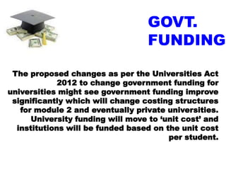 GOVT.
FUNDING
The proposed changes as per the Universities Act
2012 to change government funding for
universities might see government funding improve
significantly which will change costing structures
for module 2 and eventually private universities.
University funding will move to ‘unit cost’ and
institutions will be funded based on the unit cost
per student.
 