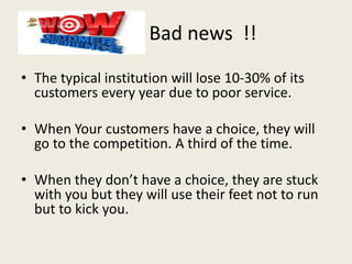 Bad news !!
• The typical institution will lose 10-30% of its
customers every year due to poor service.
• When Your customers have a choice, they will
go to the competition. A third of the time.
• When they don’t have a choice, they are stuck
with you but they will use their feet not to run
but to kick you.
 
