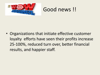 Good news !!
• Organizations that initiate effective customer
loyalty efforts have seen their profits increase
25-100%, reduced turn over, better financial
results, and happier staff.
 