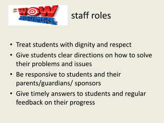 staff roles
• Treat students with dignity and respect
• Give students clear directions on how to solve
their problems and issues
• Be responsive to students and their
parents/guardians/ sponsors
• Give timely answers to students and regular
feedback on their progress
 