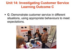 Unit 14: Investigating Customer Service
Learning Outcome C
 C: Demonstrate customer service in different
situations, using appropriate behaviours to meet
expectations.
 