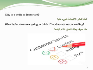 Why is a smile so important?
What is the customer going to think if he does not see us smiling?
‫هام؟‬ ‫شيىء‬ ‫األبتسامة‬ ‫تعتبر‬ ‫لماذا‬
‫نبتسم؟‬ ‫لم‬ ‫أذا‬ ‫العميل‬ ‫يعتقد‬ ‫سوف‬ ‫ماذا‬
10
 