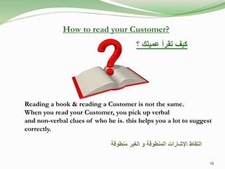 Reading a book & reading a Customer is not the same.
When you read your Customer, you pick up verbal
and non-verbal clues of who he is. this helps you a lot to suggest
correctly.
‫منطوقة‬ ‫الغير‬ ‫و‬ ‫المنطوقة‬ ‫اإلشارات‬ ‫التقاط‬
How to read your Customer?
‫؟‬ ‫عميلك‬ ‫تقرأ‬ ‫كيف‬
16
 