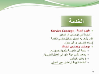 
‫الخدمة‬ ‫مفهوم‬
–
Service Concept
‫الخدمة‬
‫هى‬
‫االحساس‬
‫او‬
‫الشعور‬
‫الذى‬
‫يشعر‬
‫به‬
‫العميل‬
‫من‬
‫قبل‬
‫مقدمى‬
‫الخدمة‬
(
‫سواء‬
‫كان‬
‫جيد‬
‫او‬
‫غير‬
‫جيد‬
)
.

‫الخدمة‬ ‫وخصائص‬ ‫مواصفات‬
:

‫سلعة‬
‫غير‬
‫ملموسة‬
‫ولكنها‬
‫محسوسه‬
.

‫يصعب‬
‫تقديم‬
‫عينة‬
‫منها‬
‫الى‬
‫العميل‬
‫لتجربتها‬
.

‫ال‬
‫يمكن‬
‫تخزينها‬
.

‫الخدمة‬
‫الجيدة‬
‫تراها‬
‫فى‬
‫عين‬
‫العميل‬
.
‫الخدمة‬
18
 