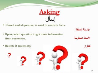 Asking
 Closed ended question is used to confirm facts.
• Open ended question to get more information
from customers.
• Restate if necessary.
‫المغلقة‬ ‫األسئلة‬
‫المفتوحة‬ ‫األسئلة‬
‫التكرار‬
24
‫إسأل‬
 