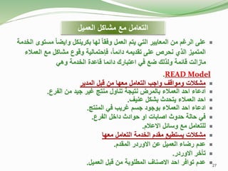 
‫لها‬ ً‫ا‬‫وفق‬ ‫العمل‬ ‫يتم‬ ‫التي‬ ‫المعايير‬ ‫من‬ ‫الرغم‬ ‫على‬
‫الخدمة‬ ‫مستوى‬ ً‫ا‬‫وايض‬ ‫بكرينكل‬
‫العم‬ ‫مع‬ ‫مشاكل‬ ‫وقوع‬ ‫فإحتمالية‬ ،ً‫ا‬‫دائم‬ ‫تقديمه‬ ‫على‬ ‫نحرص‬ ‫الذي‬ ‫المتميز‬
‫الء‬
‫الخدمة‬ ‫قاعدة‬ ‫دائما‬ ‫اعتبارك‬ ‫في‬ ‫ضع‬ ‫ولذلك‬ ‫قائمة‬ ‫مازالت‬
‫وهي‬
READ Model
.

‫المدير‬ ‫قبل‬ ‫من‬ ‫معها‬ ‫التعامل‬ ‫واجب‬ ‫ومواقف‬ ‫مشكالت‬

‫تناول‬ ‫نتيجة‬ ‫بالمرض‬ ‫العمالء‬ ‫احد‬ ‫ادعاء‬
‫جيد‬ ‫غير‬ ‫منتج‬
‫الفرع‬ ‫من‬
.

‫عنيف‬ ‫بشكل‬ ‫يتحدث‬ ‫العمالء‬ ‫احد‬
.

‫في‬ ‫غريب‬ ‫جسم‬ ‫بوجود‬ ‫العمالء‬ ‫احد‬ ‫ادعاء‬
‫المنتج‬
.

‫الفرع‬ ‫داخل‬ ‫حوادث‬ ‫او‬ ‫اصابات‬ ‫حدوث‬ ‫حالة‬ ‫في‬
.

‫االعالم‬ ‫وسائل‬ ‫مع‬ ‫للتعامل‬
.

‫معها‬ ‫التعامل‬ ‫الخدمة‬ ‫مقدم‬ ‫يستطيع‬ ‫مشكالت‬

‫المقدم‬ ‫االوردر‬ ‫عن‬ ‫العميل‬ ‫رضاء‬ ‫عدم‬
.

‫االوردر‬ ‫تأخر‬
.

‫العميل‬ ‫قبل‬ ‫من‬ ‫المطلوبة‬ ‫االصناف‬ ‫احد‬ ‫توافر‬ ‫عدم‬
.
‫العميل‬ ‫مشاكل‬ ‫مع‬ ‫التعامل‬
27
 