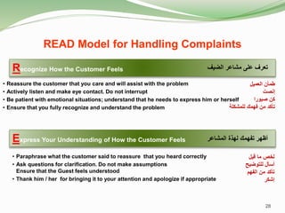 Recognize How the Customer Feels
• Reassure the customer that you care and will assist with the problem
• Actively listen and make eye contact. Do not interrupt
• Be patient with emotional situations; understand that he needs to express him or herself
• Ensure that you fully recognize and understand the problem
Express Your Understanding of How the Customer Feels
• Paraphrase what the customer said to reassure that you heard correctly
• Ask questions for clarification. Do not make assumptions
Ensure that the Guest feels understood
• Thank him / her for bringing it to your attention and apologize if appropriate
‫الضيف‬ ‫مشاعر‬ ‫على‬ ‫تعرف‬
‫المشاعر‬ ‫لهذة‬ ‫تفهمك‬ ‫أظهر‬
28
READ Model for Handling Complaints
‫العميل‬ ‫طمأن‬
‫إنصت‬
‫صبورا‬ ‫كن‬
‫للمشكلة‬ ‫فهمك‬ ‫من‬ ‫تأكد‬
‫قيل‬ ‫ما‬ ‫لخص‬
‫للتوضيح‬ ‫أسأل‬
‫الفهم‬ ‫من‬ ‫تأكد‬
‫إشكر‬
 