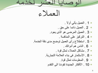 ‫لخدمة‬ ‫العشر‬ ‫الوصايا‬
‫العمالء‬

1
.
‫أوال‬ ‫يأتي‬ ‫العميل‬
.

2
.
‫حق‬ ‫على‬ ‫دائما‬ ‫العميل‬
.

3
.
‫يعود‬ ‫الذى‬ ‫هو‬ ‫المرضى‬ ‫العميل‬
.

4
.
‫المنافسة‬ ‫على‬ ‫التركيز‬
.

5
.
‫الخدمة‬ ‫دقة‬ ‫مدى‬ ‫توضح‬ ‫العميل‬ ‫رأى‬ ‫استطالع‬
.

6
.
‫أدواتك‬ ‫هم‬ ‫الناس‬
.

7
.
‫قوة‬ ‫تمثل‬ ‫العمالء‬ ‫مشاكل‬
.

8
.
‫التجارية‬ ‫العالمة‬ ‫بناء‬ ‫فى‬ ‫األستثمار‬
.

9
.
‫قوة‬ ‫تمثل‬ ‫المعلومات‬
.

10
.
‫التقدم‬ ‫الى‬ ‫تقودنا‬ ‫الجديدة‬ ‫األفكار‬
8
 