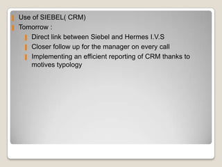 ▌   Use of SIEBEL( CRM)
▌   Tomorrow :
      ▌ Direct link between Siebel and Hermes I.V.S

      ▌ Closer follow up for the manager on every call

      ▌ Implementing an efficient reporting of CRM thanks to
        motives typology
 