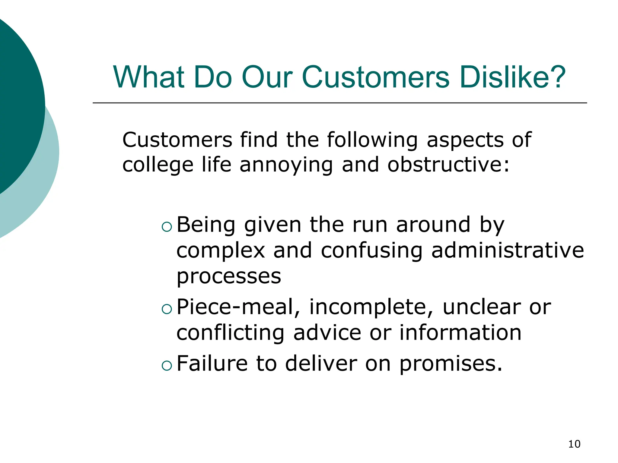10
What Do Our Customers Dislike?
Customers find the following aspects of
college life annoying and obstructive:
 Being given the run around by
complex and confusing administrative
processes
 Piece-meal, incomplete, unclear or
conflicting advice or information
 Failure to deliver on promises.
 
