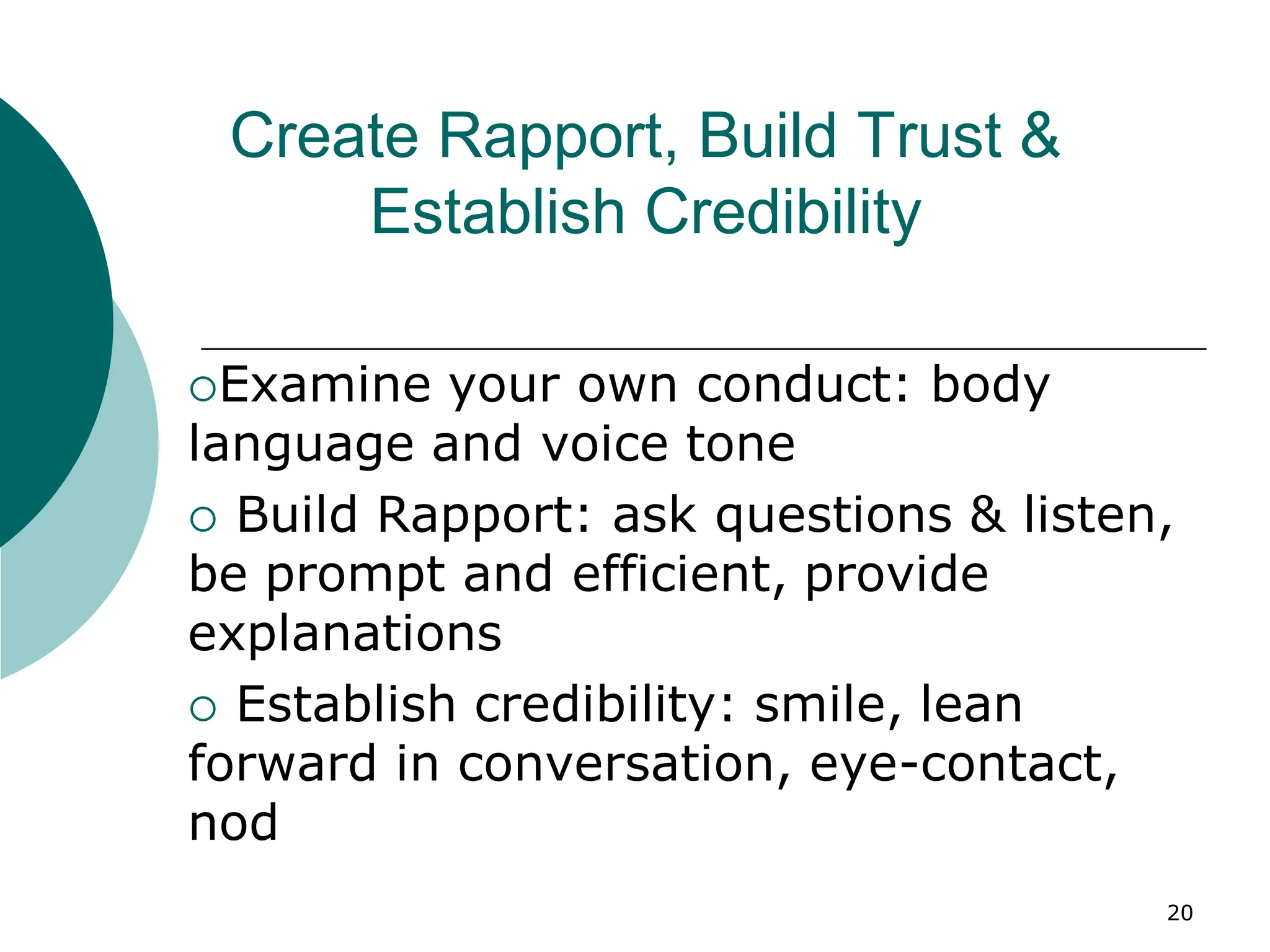 20
Create Rapport, Build Trust &
Establish Credibility
Examine your own conduct: body
language and voice tone
 Build Rapport: ask questions & listen,
be prompt and efficient, provide
explanations
 Establish credibility: smile, lean
forward in conversation, eye-contact,
nod
 