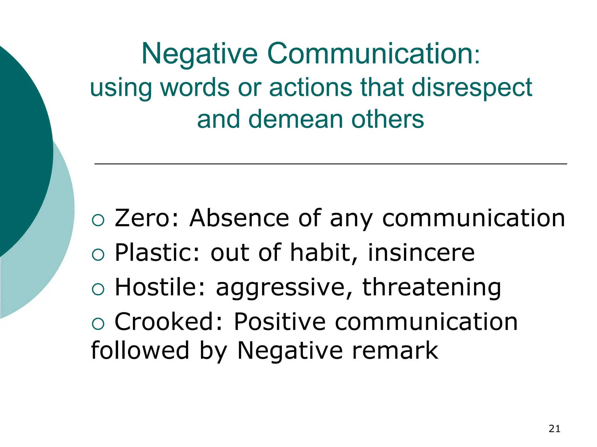 21
Negative Communication:
using words or actions that disrespect
and demean others
 Zero: Absence of any communication
 Plastic: out of habit, insincere
 Hostile: aggressive, threatening
 Crooked: Positive communication
followed by Negative remark
 