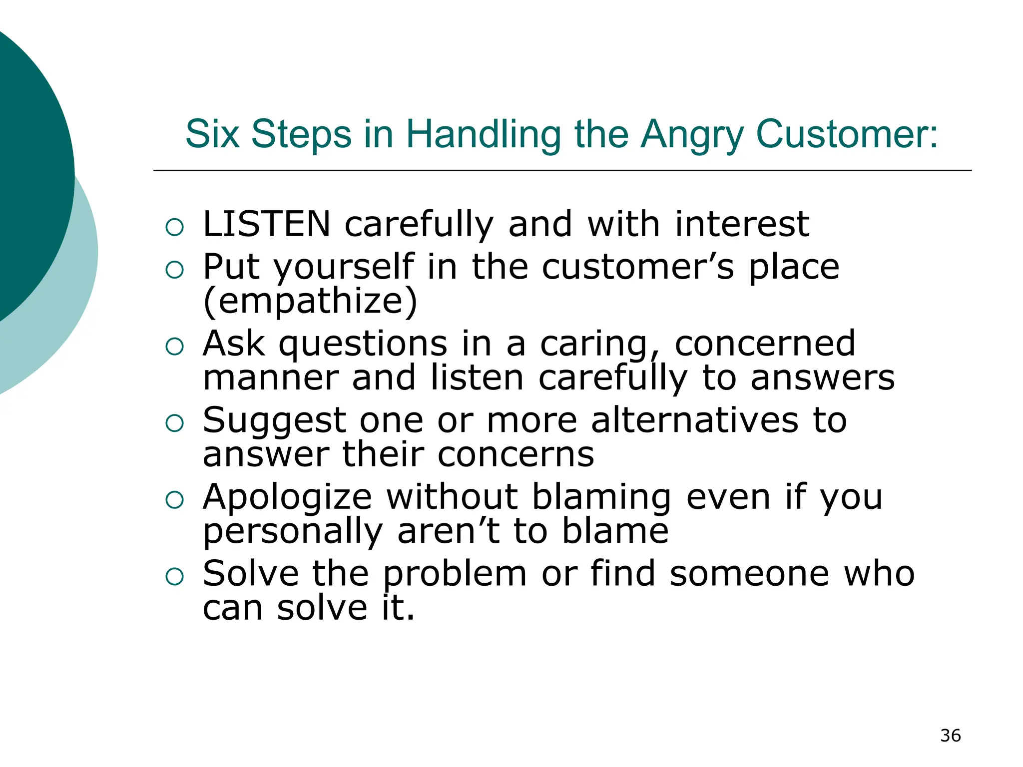 36
Six Steps in Handling the Angry Customer:
 LISTEN carefully and with interest
 Put yourself in the customer’s place
(empathize)
 Ask questions in a caring, concerned
manner and listen carefully to answers
 Suggest one or more alternatives to
answer their concerns
 Apologize without blaming even if you
personally aren’t to blame
 Solve the problem or find someone who
can solve it.
 