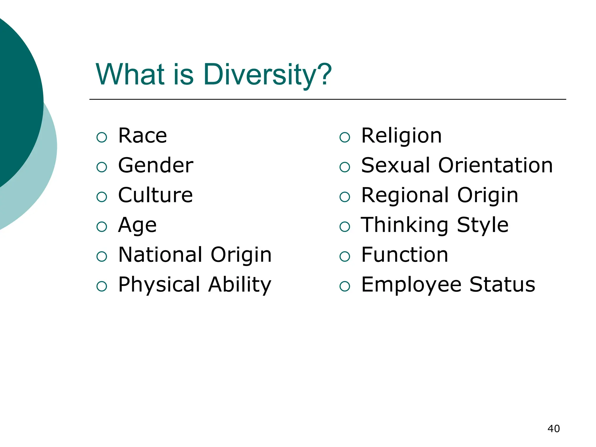 40
What is Diversity?
 Race
 Gender
 Culture
 Age
 National Origin
 Physical Ability
 Religion
 Sexual Orientation
 Regional Origin
 Thinking Style
 Function
 Employee Status
 