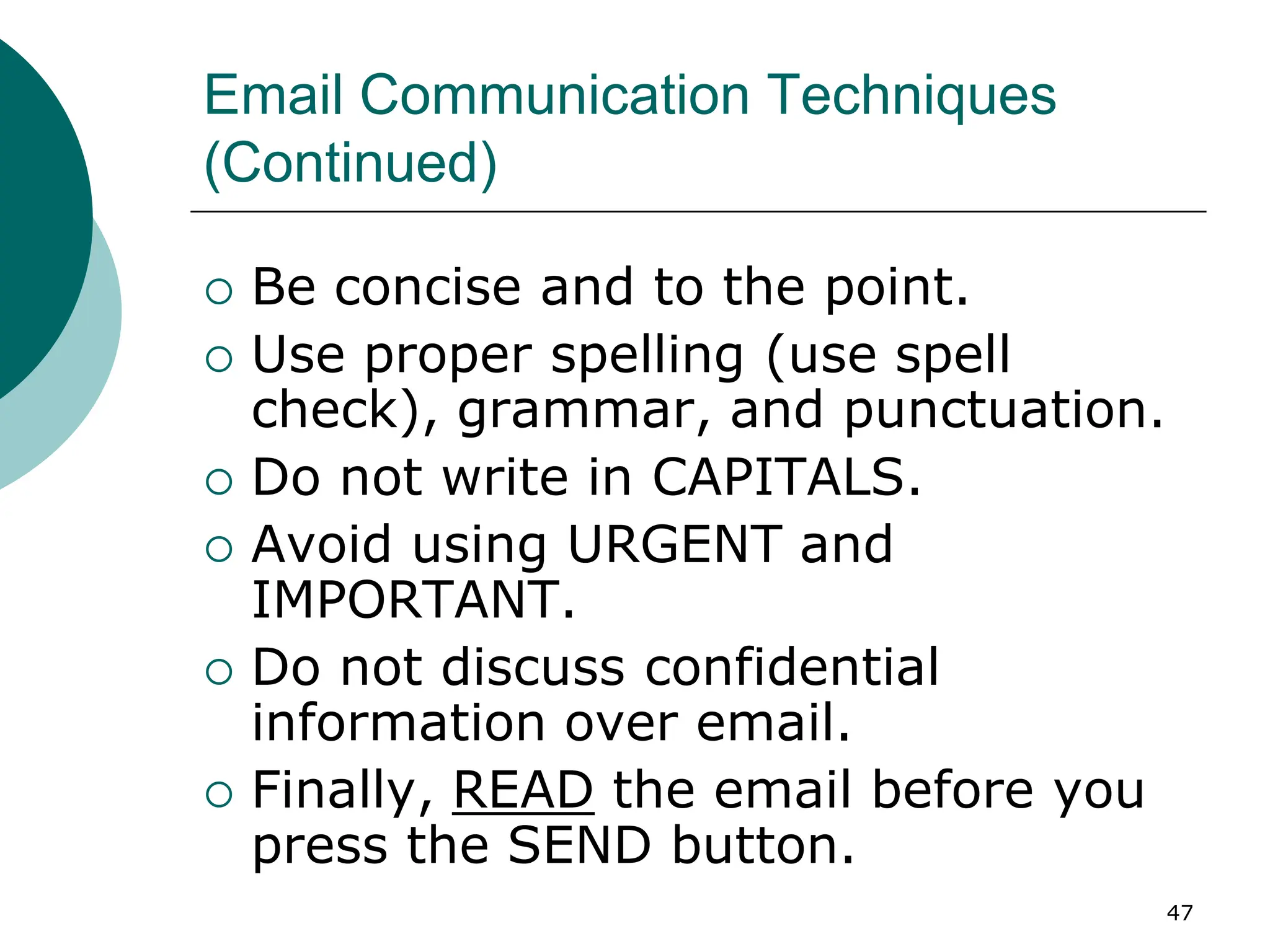 47
Email Communication Techniques
(Continued)
 Be concise and to the point.
 Use proper spelling (use spell
check), grammar, and punctuation.
 Do not write in CAPITALS.
 Avoid using URGENT and
IMPORTANT.
 Do not discuss confidential
information over email.
 Finally, READ the email before you
press the SEND button.
 