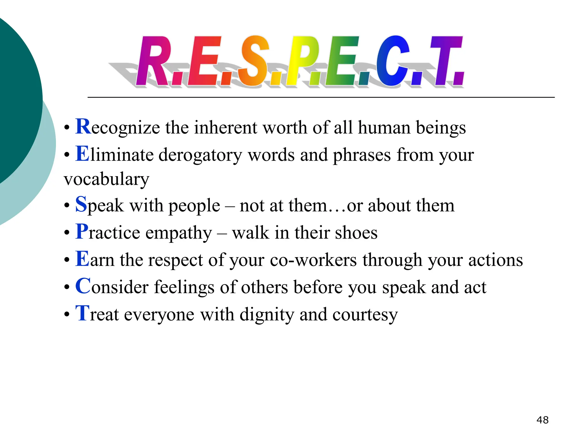 48
• Recognize the inherent worth of all human beings
• Eliminate derogatory words and phrases from your
vocabulary
• Speak with people – not at them…or about them
• Practice empathy – walk in their shoes
• Earn the respect of your co-workers through your actions
• Consider feelings of others before you speak and act
• Treat everyone with dignity and courtesy
 
