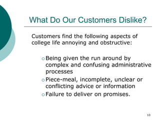 10
What Do Our Customers Dislike?
Customers find the following aspects of
college life annoying and obstructive:
 Being given the run around by
complex and confusing administrative
processes
 Piece-meal, incomplete, unclear or
conflicting advice or information
 Failure to deliver on promises.
 