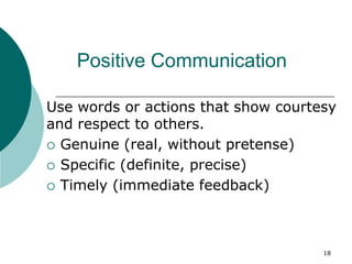 18
Positive Communication
Use words or actions that show courtesy
and respect to others.
 Genuine (real, without pretense)
 Specific (definite, precise)
 Timely (immediate feedback)
 