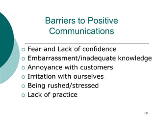 19
Barriers to Positive
Communications
 Fear and Lack of confidence
 Embarrassment/inadequate knowledge
 Annoyance with customers
 Irritation with ourselves
 Being rushed/stressed
 Lack of practice
 