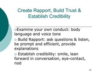 20
Create Rapport, Build Trust &
Establish Credibility
Examine your own conduct: body
language and voice tone
 Build Rapport: ask questions & listen,
be prompt and efficient, provide
explanations
 Establish credibility: smile, lean
forward in conversation, eye-contact,
nod
 