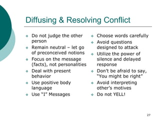 27
Diffusing & Resolving Conflict
 Do not judge the other
person
 Remain neutral – let go
of preconceived notions
 Focus on the message
(facts), not personalities
 Deal with present
behavior
 Use positive body
language
 Use “I” Messages
 Choose words carefully
 Avoid questions
designed to attack
 Utilize the power of
silence and delayed
response
 Don’t be afraid to say,
“You might be right”
 Avoid interpreting
other’s motives
 Do not YELL!
 