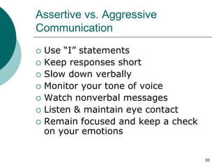 30
Assertive vs. Aggressive
Communication
 Use “I” statements
 Keep responses short
 Slow down verbally
 Monitor your tone of voice
 Watch nonverbal messages
 Listen & maintain eye contact
 Remain focused and keep a check
on your emotions
 