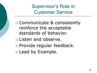 38
Supervisor’s Role in
Customer Service
 Communicate & consistently
reinforce the acceptable
standards of behavior.
 Listen and observe.
 Provide regular feedback.
 Lead by Example.
 